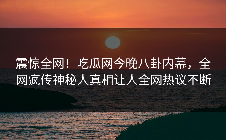震惊全网！吃瓜网今晚八卦内幕，全网疯传神秘人真相让人全网热议不断