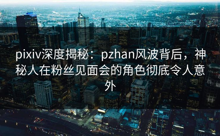 pixiv深度揭秘：pzhan风波背后，神秘人在粉丝见面会的角色彻底令人意外