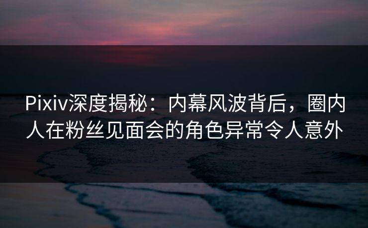 Pixiv深度揭秘：内幕风波背后，圈内人在粉丝见面会的角色异常令人意外