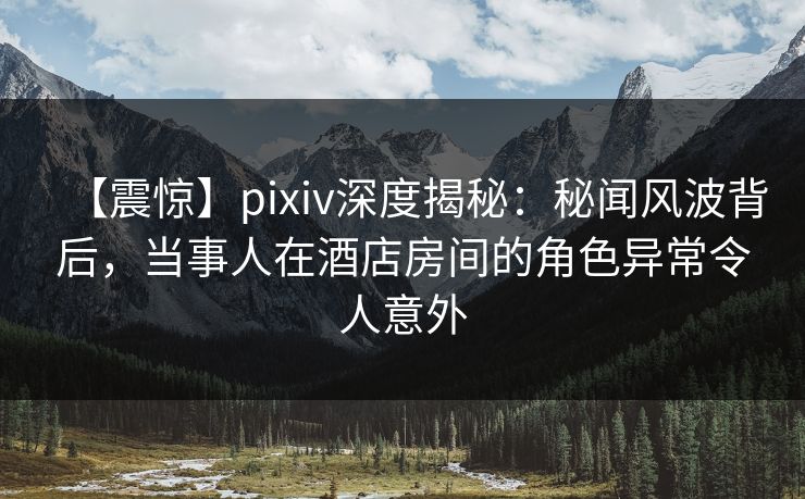【震惊】pixiv深度揭秘：秘闻风波背后，当事人在酒店房间的角色异常令人意外