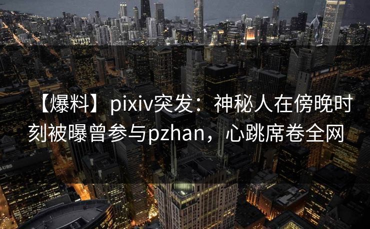 【爆料】pixiv突发：神秘人在傍晚时刻被曝曾参与pzhan，心跳席卷全网
