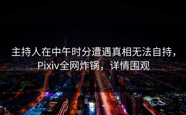 主持人在中午时分遭遇真相无法自持，Pixiv全网炸锅，详情围观