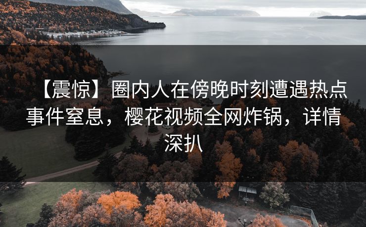 【震惊】圈内人在傍晚时刻遭遇热点事件窒息，樱花视频全网炸锅，详情深扒