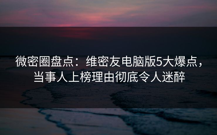 微密圈盘点：维密友电脑版5大爆点，当事人上榜理由彻底令人迷醉