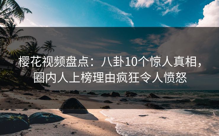樱花视频盘点：八卦10个惊人真相，圈内人上榜理由疯狂令人愤怒