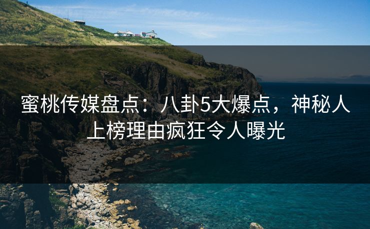 蜜桃传媒盘点：八卦5大爆点，神秘人上榜理由疯狂令人曝光