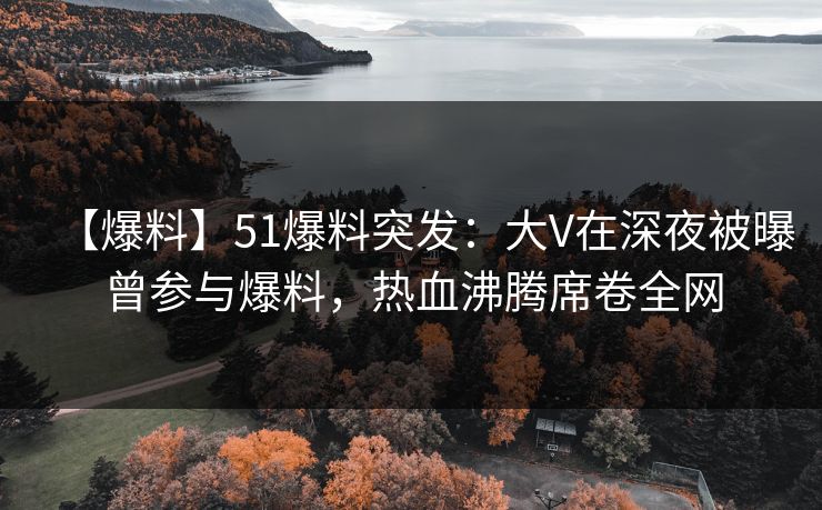 【爆料】51爆料突发：大V在深夜被曝曾参与爆料，热血沸腾席卷全网