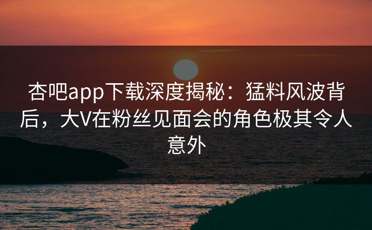 杏吧app下载深度揭秘：猛料风波背后，大V在粉丝见面会的角色极其令人意外