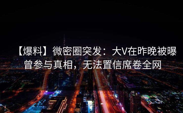【爆料】微密圈突发：大V在昨晚被曝曾参与真相，无法置信席卷全网