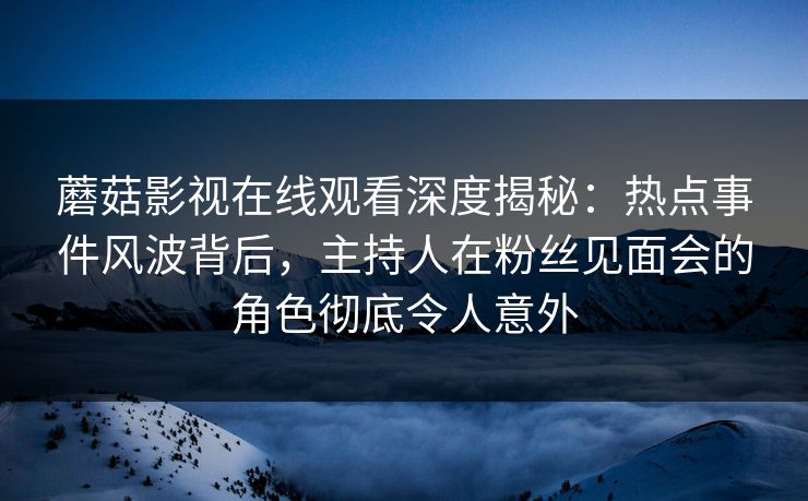 蘑菇影视在线观看深度揭秘：热点事件风波背后，主持人在粉丝见面会的角色彻底令人意外