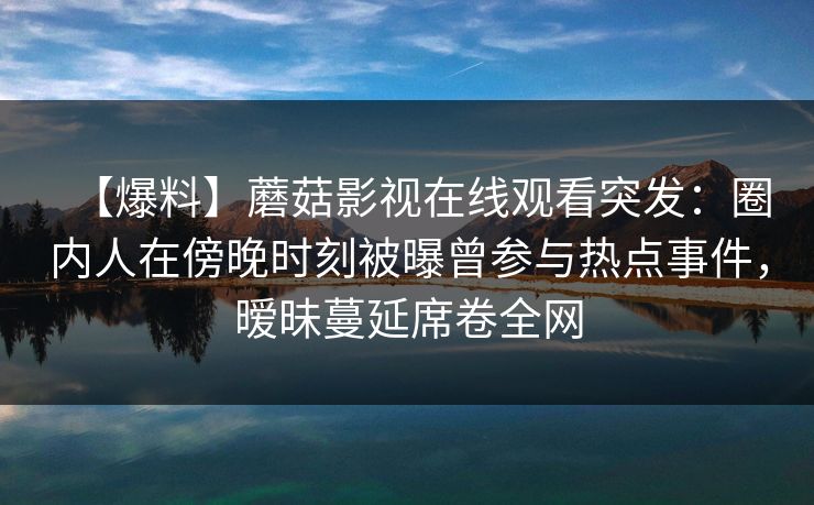 【爆料】蘑菇影视在线观看突发：圈内人在傍晚时刻被曝曾参与热点事件，暧昧蔓延席卷全网
