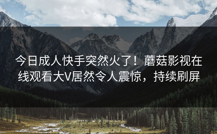 今日成人快手突然火了！蘑菇影视在线观看大V居然令人震惊，持续刷屏