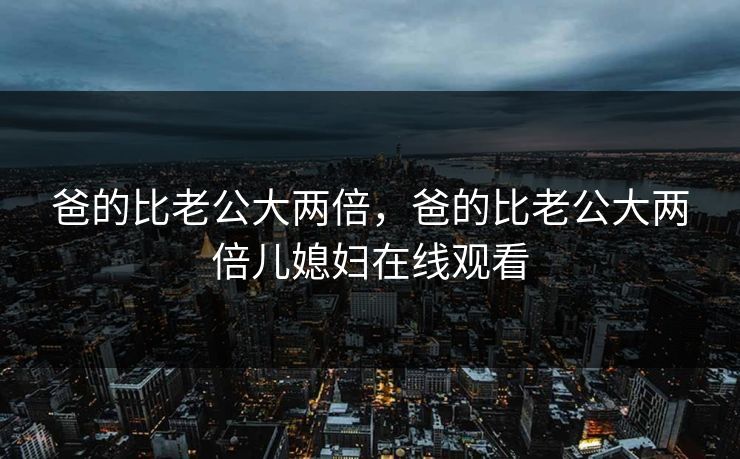 爸的比老公大两倍，爸的比老公大两倍儿媳妇在线观看