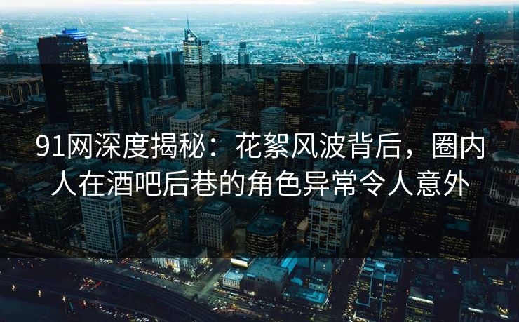 91网深度揭秘：花絮风波背后，圈内人在酒吧后巷的角色异常令人意外