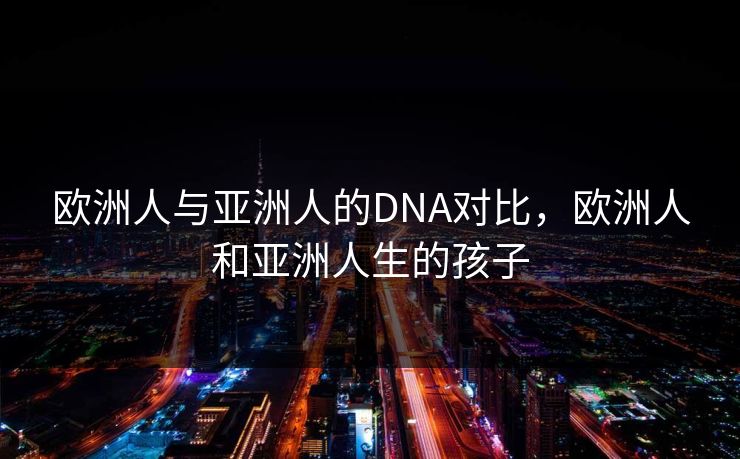 欧洲人与亚洲人的DNA对比，欧洲人和亚洲人生的孩子