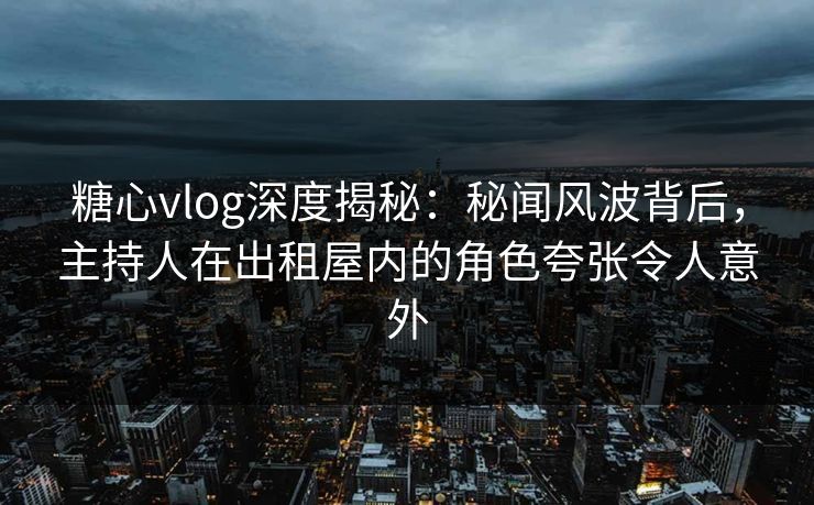糖心vlog深度揭秘：秘闻风波背后，主持人在出租屋内的角色夸张令人意外