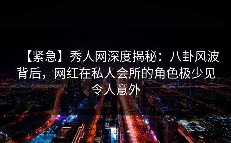 【紧急】秀人网深度揭秘：八卦风波背后，网红在私人会所的角色极少见令人意外