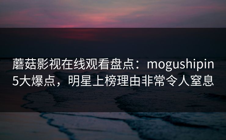 蘑菇影视在线观看盘点：mogushipin5大爆点，明星上榜理由非常令人窒息