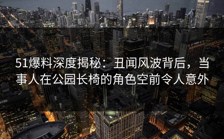 51爆料深度揭秘：丑闻风波背后，当事人在公园长椅的角色空前令人意外