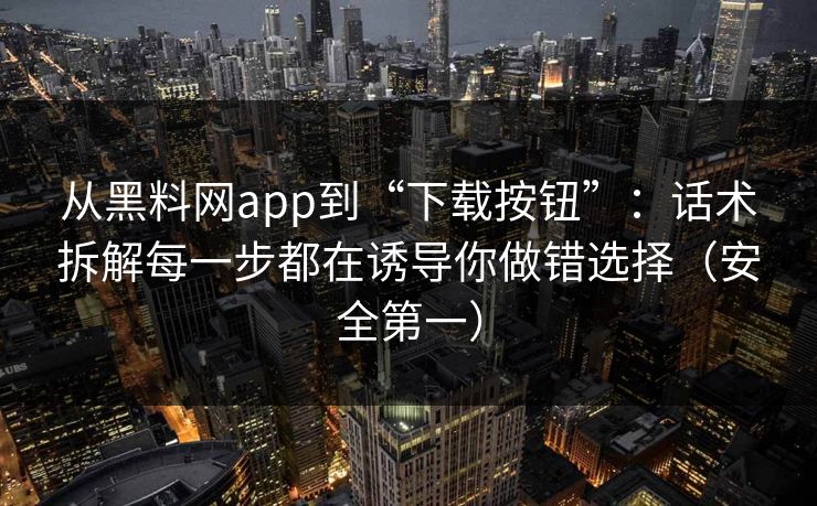 从黑料网app到“下载按钮”：话术拆解每一步都在诱导你做错选择（安全第一）