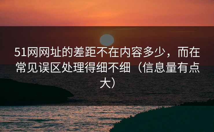 51网网址的差距不在内容多少，而在常见误区处理得细不细（信息量有点大）