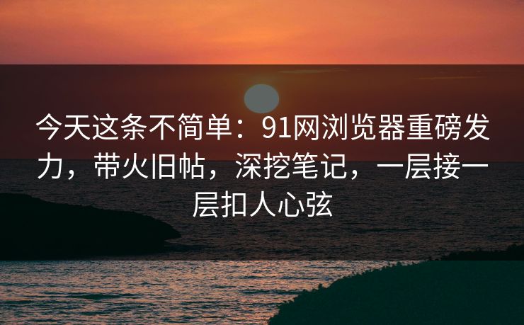 今天这条不简单：91网浏览器重磅发力，带火旧帖，深挖笔记，一层接一层扣人心弦